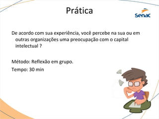 Prática
De acordo com sua experiência, você percebe na sua ou em
outras organizações uma preocupação com o capital
intelectual ?
Método: Reflexão em grupo.
Tempo: 30 min
 