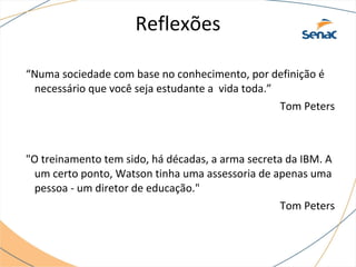 Reflexões
“Numa sociedade com base no conhecimento, por definição é
necessário que você seja estudante a vida toda.”
Tom Peters
"O treinamento tem sido, há décadas, a arma secreta da IBM. A
um certo ponto, Watson tinha uma assessoria de apenas uma
pessoa - um diretor de educação."
Tom Peters
 