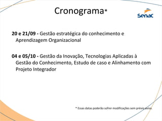 Cronograma*
20 e 21/09 - Gestão estratégica do conhecimento e
Aprendizagem Organizacional
04 e 05/10 - Gestão da Inovação, Tecnologias Aplicadas à
Gestão do Conhecimento, Estudo de caso e Alinhamento com
Projeto Integrador
* Essas datas poderão sofrer modificações sem prévio aviso.
 