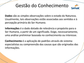 Gestão do Conhecimento
Dados são as simples observações sobre o estado da Natureza.
Usualmente, tais observações estão associadas aos sentidos e à
percepção primária do Ser Humano.
Informações é o dado dotado de relevância e propósito para o
Ser Humano, a partir de um significado. Exige, necessariamente,
uma análise preliminar baseada no conhecimento ou interesse.
Conhecimento é a aplicação de padrões através de sistema
especialistas ou compreensão das causas que são originadas das
informações.
 