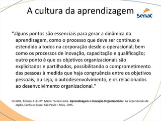 A cultura da aprendizagem
“alguns pontos são essenciais para gerar a dinâmica da
aprendizagem, como o processo que deve ser contínuo e
estendido a todos na corporação desde o operacional; bem
como os processos de inovação, capacitação e qualificação;
outro ponto é que os objetivos organizacionais são
explicitados e partilhados, possibilitando o comprometimento
das pessoas à medida que haja congruência entre os objetivos
pessoais, ou seja, o autodesenvolvimento, e os relacionados
ao desenvolvimento organizacional."
FLEURY, Afonso; FLEURY, Maria Tereza Leme. Aprendizagem e Inovação Organizacional: As experiências de
Japão, Coréia e Brasil. São Paulo : Atlas, 1995.
 