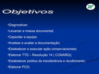 •Diagnosticar;
•Levantar a massa documental;
•Capacitar a equipe;
•Analisar e avaliar a documentação;
•Estabelecer e executar ação conservacionista;
•Elaborar TTD – Resolução 14 ( CONARQ);
•Estabelecer política de transferência e recolhimento;
•Elaborar PCD;
 