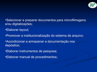 •Selecionar e preparar documentos para microfilmagens
e/ou digitalizações;
•Elaborar layout;
•Promover a institucionalização do sistema de arquivo;
•Acondicionar e armazenar a documentação nos
depósitos;
•Elaborar instrumentos de pesquisa;
•Elaborar manual de procedimentos;
 