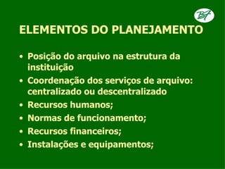 ELEMENTOS DO PLANEJAMENTO

• Posição do arquivo na estrutura da
  instituição
• Coordenação dos serviços de arquivo:
  centralizado ou descentralizado
• Recursos humanos;
• Normas de funcionamento;
• Recursos financeiros;
• Instalações e equipamentos;
 