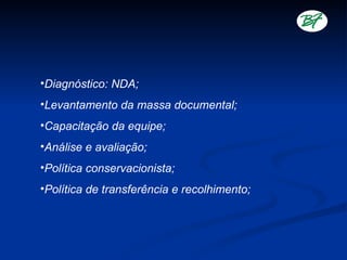 •Diagnóstico: NDA;
•Levantamento da massa documental;
•Capacitação da equipe;
•Análise e avaliação;
•Política conservacionista;
•Política de transferência e recolhimento;
 