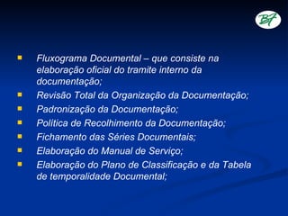    Fluxograma Documental – que consiste na
    elaboração oficial do tramite interno da
    documentação;
   Revisão Total da Organização da Documentação;
   Padronização da Documentação;
   Política de Recolhimento da Documentação;
   Fichamento das Séries Documentais;
   Elaboração do Manual de Serviço;
   Elaboração do Plano de Classificação e da Tabela
    de temporalidade Documental;
 
