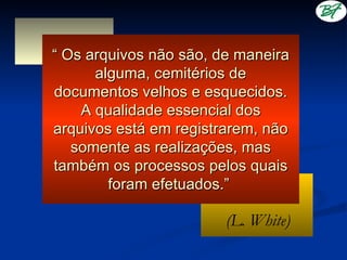 “ Os arquivos não são, de maneira
      alguma, cemitérios de
documentos velhos e esquecidos.
    A qualidade essencial dos
arquivos está em registrarem, não
   somente as realizações, mas
também os processos pelos quais
        foram efetuados.”

                        (L. White)
 