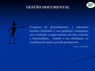 GESTÃO DOCUMENTAL




 Conjunto de procedimentos e operações
 técnicas referentes à sua produção, tramitação,
 uso, avaliação e arquivamento em fase corrente
 e intermediária, visando a sua eliminação ou
 recolhimento para a guarda permanente.
                                    (Art.3 – Lei 8.159)
 