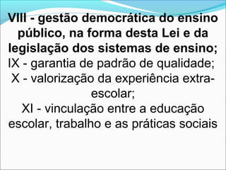 VIII - gestão democrática do ensino
público, na forma desta Lei e da
legislação dos sistemas de ensino;
IX - garantia de padrão de qualidade;
X - valorização da experiência extra-
escolar;
XI - vinculação entre a educação
escolar, trabalho e as práticas sociais
 
