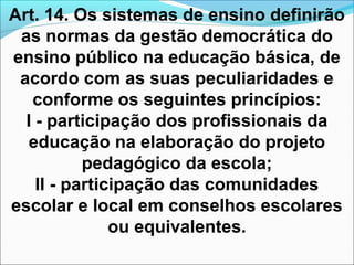 Art. 14. Os sistemas de ensino definirão
as normas da gestão democrática do
ensino público na educação básica, de
acordo com as suas peculiaridades e
conforme os seguintes princípios:
I - participação dos profissionais da
educação na elaboração do projeto
pedagógico da escola;
II - participação das comunidades
escolar e local em conselhos escolares
ou equivalentes.
 