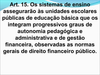 Art. 15. Os sistemas de ensino
assegurarão às unidades escolares
públicas de educação básica que os
integram progressivos graus de
autonomia pedagógica e
administrativa e de gestão
financeira, observadas as normas
gerais de direito financeiro público.
 