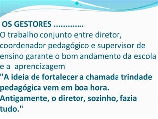 OS GESTORES .............
O trabalho conjunto entre diretor,
coordenador pedagógico e supervisor de
ensino garante o bom andamento da escola
e a aprendizagem
"A ideia de fortalecer a chamada trindade
pedagógica vem em boa hora.
Antigamente, o diretor, sozinho, fazia
tudo."
.
 