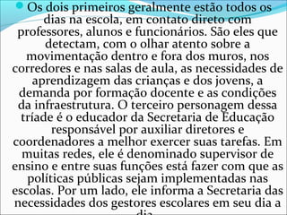 Os dois primeiros geralmente estão todos os
dias na escola, em contato direto com
professores, alunos e funcionários. São eles que
detectam, com o olhar atento sobre a
movimentação dentro e fora dos muros, nos
corredores e nas salas de aula, as necessidades de
aprendizagem das crianças e dos jovens, a
demanda por formação docente e as condições
da infraestrutura. O terceiro personagem dessa
tríade é o educador da Secretaria de Educação
responsável por auxiliar diretores e
coordenadores a melhor exercer suas tarefas. Em
muitas redes, ele é denominado supervisor de
ensino e entre suas funções está fazer com que as
políticas públicas sejam implementadas nas
escolas. Por um lado, ele informa a Secretaria das
necessidades dos gestores escolares em seu dia a
 