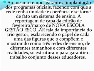 Ao mesmo tempo, garante a implantação
dos programas oficiais, fazendo com que a
rede tenha unidade e coerência e se torne
de fato um sistema de ensino. A
reportagem de capa da edição de
fevereiro/março de NOVA ESCOLA
GESTÃO ESCOLAR fala da importância do
trio gestor, esclarecendo o papel de cada
uma das figuras que o compõem e
mostrando como três redes de ensino, de
diferentes tamanhos e com diferentes
realidades, se estruturam para garantir o
trabalho conjunto desses educadores.
 