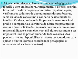 A ideia de fortalecer a chamada trindade pedagógica é
recente e vem em boa hora. Antigamente, o diretor, sozinho,
fazia tudo: cuidava da parte administrativa, atendia pais,
verificava os cadernos de apontamentos dos professores,
sabia da vida de cada aluno e conhecia pessoalmente as
famílias. Cuidava também da limpeza e da manutenção do
prédio e comparecia à Secretaria de Educação para prestar
contas e fazer solicitações. A escola cresceu, em tamanho e
responsabilidade e, com 600, 700, mil alunos passaram a ser
impossível uma só pessoa cuidar de todas as áreas. Aos
poucos, as redes disponibilizaram novos colaboradores para
ajudar o diretor (como o coordenador pedagógico, o
orientador educacional e outros).
 