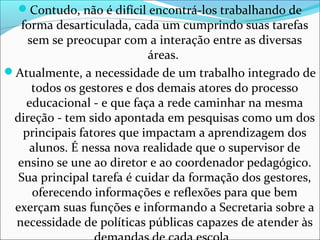 Contudo, não é difícil encontrá-los trabalhando de
forma desarticulada, cada um cumprindo suas tarefas
sem se preocupar com a interação entre as diversas
áreas.
Atualmente, a necessidade de um trabalho integrado de
todos os gestores e dos demais atores do processo
educacional - e que faça a rede caminhar na mesma
direção - tem sido apontada em pesquisas como um dos
principais fatores que impactam a aprendizagem dos
alunos. É nessa nova realidade que o supervisor de
ensino se une ao diretor e ao coordenador pedagógico.
Sua principal tarefa é cuidar da formação dos gestores,
oferecendo informações e reflexões para que bem
exerçam suas funções e informando a Secretaria sobre a
necessidade de políticas públicas capazes de atender às
 