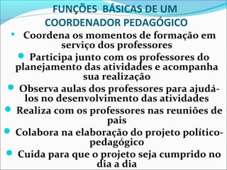 FUNÇÕES BÁSICAS DE UM
COORDENADOR PEDAGÓGICO
 Coordena os momentos de formação em
serviço dos professores
 Participa junto com os professores do
planejamento das atividades e acompanha
sua realização
 Observa aulas dos professores para ajudá-
los no desenvolvimento das atividades
 Realiza com os professores nas reuniões de
pais
 Colabora na elaboração do projeto político-
pedagógico
 Cuida para que o projeto seja cumprido no
dia a dia
 