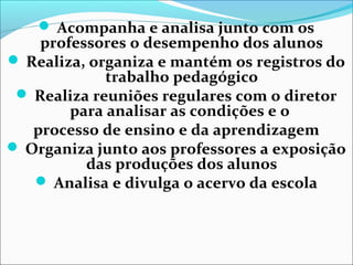  Acompanha e analisa junto com os
professores o desempenho dos alunos
 Realiza, organiza e mantém os registros do
trabalho pedagógico
 Realiza reuniões regulares com o diretor
para analisar as condições e o
processo de ensino e da aprendizagem
 Organiza junto aos professores a exposição
das produções dos alunos
 Analisa e divulga o acervo da escola
 