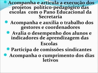 Acompanha e articula a execução dos
projetos político-pedagógico das
escolas com o Pano Educacional da
Secretaria
 Acompanha e auxilia o trabalho dos
gestores e coordenadores
 Avalia o desempenho dos alunos e
indicadores de aprendizagem das
Escolas
Participa de comissões sindicantes
 Acompanha o cumprimento dos dias
letivos
 