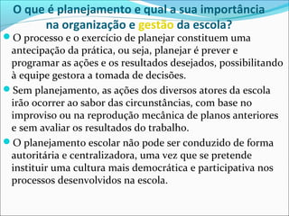 O que é planejamento e qual a sua importância
na organização e gestão da escola?
O processo e o exercício de planejar constituem uma
antecipação da prática, ou seja, planejar é prever e
programar as ações e os resultados desejados, possibilitando
à equipe gestora a tomada de decisões.
Sem planejamento, as ações dos diversos atores da escola
irão ocorrer ao sabor das circunstâncias, com base no
improviso ou na reprodução mecânica de planos anteriores
e sem avaliar os resultados do trabalho.
O planejamento escolar não pode ser conduzido de forma
autoritária e centralizadora, uma vez que se pretende
instituir uma cultura mais democrática e participativa nos
processos desenvolvidos na escola.
 