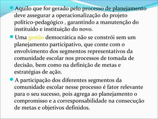 Aquilo que for gerado pelo processo de planejamento
deve assegurar a operacionalização do projeto
político-pedagógico , garantindo a manutenção do
instituído e instituição do novo.
Uma gestão democrática não se constrói sem um
planejamento participativo, que conte com o
envolvimento dos segmentos representativos da
comunidade escolar nos processos de tomada de
decisão, bem como na definição de metas e
estratégias de ação.
A participação dos diferentes segmentos da
comunidade escolar nesse processo é fator relevante
para o seu sucesso, pois agrega ao planejamento o
compromisso e a corresponsabilidade na consecução
de metas e objetivos definidos.
 