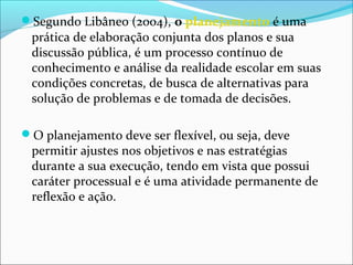 Segundo Libâneo (2004), o planejamento é uma
prática de elaboração conjunta dos planos e sua
discussão pública, é um processo contínuo de
conhecimento e análise da realidade escolar em suas
condições concretas, de busca de alternativas para
solução de problemas e de tomada de decisões.
O planejamento deve ser flexível, ou seja, deve
permitir ajustes nos objetivos e nas estratégias
durante a sua execução, tendo em vista que possui
caráter processual e é uma atividade permanente de
reflexão e ação.
 