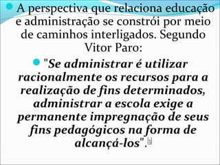 A perspectiva que relaciona educação
e administração se constrói por meio
de caminhos interligados. Segundo
Vitor Paro:
"Se administrar é utilizar
racionalmente os recursos para a
realização de fins determinados,
administrar a escola exige a
permanente impregnação de seus
fins pedagógicos na forma de
alcançá-los".[3]
 