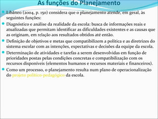 As funções do Planejamento
Libâneo (2004, p. 150) considera que o planejamento atende, em geral, às
seguintes funções:
Diagnóstico e análise da realidade da escola: busca de informações reais e
atualizadas que permitam identificar as dificuldades existentes e as causas que
as originam, em relação aos resultados obtidos até então.
Definição de objetivos e metas que compatibilizem a política e as diretrizes do
sistema escolar com as intenções, expectativas e decisões da equipe da escola.
Determinação de atividades e tarefas a serem desenvolvidas em função de
prioridades postas pelas condições concretas e compatibilização com os
recursos disponíveis (elementos humanos e recursos materiais e financeiros).
Como um processo, o planejamento resulta num plano de operacionalização
do projeto político-pedagógico da escola.
 