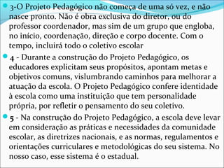 3-O Projeto Pedagógico não começa de uma só vez, e não
nasce pronto. Não é obra exclusiva do diretor, ou do
professor coordenador, mas sim de um grupo que engloba,
no início, coordenação, direção e corpo docente. Com o
tempo, incluirá todo o coletivo escolar
4 - Durante a construção do Projeto Pedagógico, os
educadores explicitam seus propósitos, apontam metas e
objetivos comuns, vislumbrando caminhos para melhorar a
atuação da escola. O Projeto Pedagógico confere identidade
à escola como uma instituição que tem personalidade
própria, por refletir o pensamento do seu coletivo.
5 - Na construção do Projeto Pedagógico, a escola deve levar
em consideração as práticas e necessidades da comunidade
escolar, as diretrizes nacionais, e as normas, regulamentos e
orientações curriculares e metodológicas do seu sistema. No
nosso caso, esse sistema é o estadual.
 