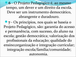 6 - O Projeto Pedagógico é, ao mesmo
tempo, um dever e um direito da escola.
Deve ser um instrumento democrático,
abrangente e duradouro.
7 - Os princípios, nos quais se baseia o
Projeto Pedagógico, são: garantia do acesso
e permanência, com sucesso, do aluno na
escola; gestão democrática; valorização dos
profissionais da educação; qualidade do
ensino;organização e integração curricular;
integração escola/família/comunidade;
autonomia.
 