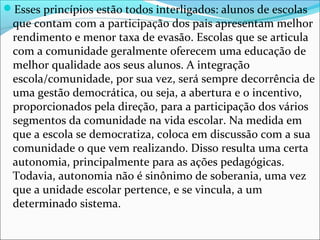 Esses princípios estão todos interligados: alunos de escolas
que contam com a participação dos pais apresentam melhor
rendimento e menor taxa de evasão. Escolas que se articula
com a comunidade geralmente oferecem uma educação de
melhor qualidade aos seus alunos. A integração
escola/comunidade, por sua vez, será sempre decorrência de
uma gestão democrática, ou seja, a abertura e o incentivo,
proporcionados pela direção, para a participação dos vários
segmentos da comunidade na vida escolar. Na medida em
que a escola se democratiza, coloca em discussão com a sua
comunidade o que vem realizando. Disso resulta uma certa
autonomia, principalmente para as ações pedagógicas.
Todavia, autonomia não é sinônimo de soberania, uma vez
que a unidade escolar pertence, e se vincula, a um
determinado sistema.
 