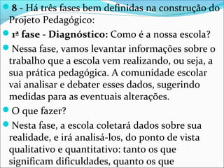 8 - Há três fases bem definidas na construção do
Projeto Pedagógico:
1ª fase - Diagnóstico: Como é a nossa escola?
Nessa fase, vamos levantar informações sobre o
trabalho que a escola vem realizando, ou seja, a
sua prática pedagógica. A comunidade escolar
vai analisar e debater esses dados, sugerindo
medidas para as eventuais alterações.
O que fazer?
Nesta fase, a escola coletará dados sobre sua
realidade, e irá analisá-los, do ponto de vista
qualitativo e quantitativo: tanto os que
significam dificuldades, quanto os que
 