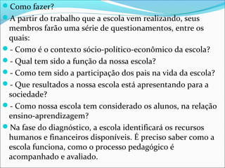 Como fazer?
A partir do trabalho que a escola vem realizando, seus
membros farão uma série de questionamentos, entre os
quais:
- Como é o contexto sócio-político-econômico da escola?
- Qual tem sido a função da nossa escola?
- Como tem sido a participação dos pais na vida da escola?
- Que resultados a nossa escola está apresentando para a
sociedade?
- Como nossa escola tem considerado os alunos, na relação
ensino-aprendizagem?
Na fase do diagnóstico, a escola identificará os recursos
humanos e financeiros disponíveis. É preciso saber como a
escola funciona, como o processo pedagógico é
acompanhado e avaliado.
 