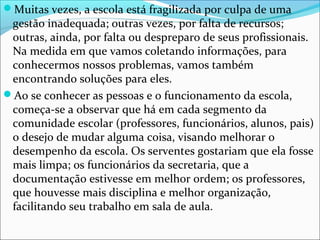 Muitas vezes, a escola está fragilizada por culpa de uma
gestão inadequada; outras vezes, por falta de recursos;
outras, ainda, por falta ou despreparo de seus profissionais.
Na medida em que vamos coletando informações, para
conhecermos nossos problemas, vamos também
encontrando soluções para eles.
Ao se conhecer as pessoas e o funcionamento da escola,
começa-se a observar que há em cada segmento da
comunidade escolar (professores, funcionários, alunos, pais)
o desejo de mudar alguma coisa, visando melhorar o
desempenho da escola. Os serventes gostariam que ela fosse
mais limpa; os funcionários da secretaria, que a
documentação estivesse em melhor ordem; os professores,
que houvesse mais disciplina e melhor organização,
facilitando seu trabalho em sala de aula.
 