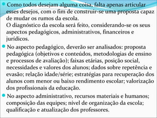 Como todos desejam alguma coisa, falta apenas articular
esses desejos, com o fim de construir-se uma proposta capaz
de mudar os rumos da escola.
O diagnóstico da escola será feito, considerando-se os seus
aspectos pedagógicos, administrativos, financeiros e
jurídicos.
No aspecto pedagógico, deverão ser analisados: proposta
pedagógica (objetivos e conteúdos, metodologias de ensino
e processos de avaliação); faixas etárias, posição social,
necessidades e valores dos alunos; dados sobre repetência e
evasão; relação idade/série; estratégias para recuperação dos
alunos com menor ou baixo rendimento escolar; valorização
dos profissionais da educação.
No aspecto administrativo, recursos materiais e humanos;
composição das equipes; nível de organização da escola;
qualificação e atualização dos professores.
 