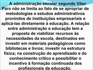 A administração escolar segundo Vítor
Paro não se limita ao fato de se apropriar de
metodologias e estudos administrativos
provindos de instituições empresariais e
aplicá-las diretamente à educação. A relação
entre administração e educação tem a
proposta de viabilizar recursos às
necessidades da escola, destinados em
investir em materiais pedagógicos como
bibliotecas e livros; investir na estrutura
física; na construção do aprendizado e do
conhecimento crítico e possibilitar o
incentivo à formação continuada dos
profissionais da educação.
 
