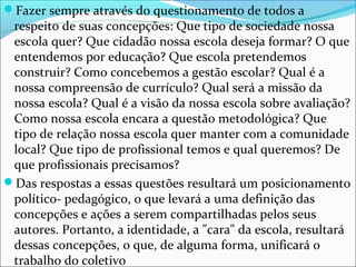 Fazer sempre através do questionamento de todos a
respeito de suas concepções: Que tipo de sociedade nossa
escola quer? Que cidadão nossa escola deseja formar? O que
entendemos por educação? Que escola pretendemos
construir? Como concebemos a gestão escolar? Qual é a
nossa compreensão de currículo? Qual será a missão da
nossa escola? Qual é a visão da nossa escola sobre avaliação?
Como nossa escola encara a questão metodológica? Que
tipo de relação nossa escola quer manter com a comunidade
local? Que tipo de profissional temos e qual queremos? De
que profissionais precisamos?
Das respostas a essas questões resultará um posicionamento
político- pedagógico, o que levará a uma definição das
concepções e ações a serem compartilhadas pelos seus
autores. Portanto, a identidade, a "cara" da escola, resultará
dessas concepções, o que, de alguma forma, unificará o
trabalho do coletivo
 