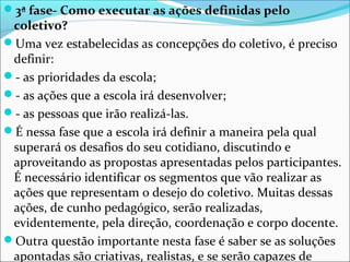 3ª fase- Como executar as ações definidas pelo
coletivo?
Uma vez estabelecidas as concepções do coletivo, é preciso
definir:
- as prioridades da escola;
- as ações que a escola irá desenvolver;
- as pessoas que irão realizá-las.
É nessa fase que a escola irá definir a maneira pela qual
superará os desafios do seu cotidiano, discutindo e
aproveitando as propostas apresentadas pelos participantes.
É necessário identificar os segmentos que vão realizar as
ações que representam o desejo do coletivo. Muitas dessas
ações, de cunho pedagógico, serão realizadas,
evidentemente, pela direção, coordenação e corpo docente.
Outra questão importante nesta fase é saber se as soluções
apontadas são criativas, realistas, e se serão capazes de
 