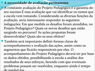 A necessidade de avaliação permanente
A constante avaliação do Projeto Pedagógico é a garantia do
seu sucesso.É essa avaliação que vai identificar os rumos que
a escola vem tomando. Considerando as diversas funções da
avaliação, seria interessante responder às seguintes
indagações: Em que medida os desafios foram atendidos, no
Projeto Pedagógico? Quais os novos desafios que estão
surgindo no percurso? As ações propostas foram
desenvolvidas? Quais são os seus efeitos?
Também será importante definir formas claras de
acompanhamento e avaliação das ações, assim como os
segmentos que ficarão responsáveis por elas. O
acompanhamento do Projeto Pedagógico deverá ter por base
os dados obtidos, possibilitando à escola a análise dos
resultados de seus esforços, fazendo com que eventuais
problemas possam ser resolvidos, enquanto ainda é tempo
 