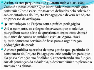 Assim, as três perguntas que guiaram toda a discussão:
Como é a nossa escola? Que identidade nossa escola quer
construir? Como executar as ações definidas pelo coletivo? -
são orientadoras do Projeto Pedagógico e devem ser objeto
do processo de avaliação.
 9- Articulação do Projeto com a prática pedagógica
Até o momento, os colegas observaram que o coletivo
mergulhou numa série de questionamentos, com vistas à
mudança de rumos na unidade escolar. Agora, esses
questionamentos servirão de base para a organização
pedagógica da escola.
A escola pública necessita de uma gestão que, partindo da
construção do Projeto Pedagógico, crie condições para que
ela possa alcançar sua finalidade, concretizando sua função
social: promoção da cidadania, o desenvolvimento pleno e o
sucesso dos alunos.
 