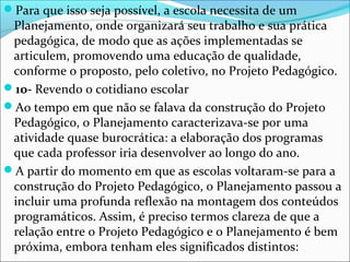 Para que isso seja possível, a escola necessita de um
Planejamento, onde organizará seu trabalho e sua prática
pedagógica, de modo que as ações implementadas se
articulem, promovendo uma educação de qualidade,
conforme o proposto, pelo coletivo, no Projeto Pedagógico.
10- Revendo o cotidiano escolar
Ao tempo em que não se falava da construção do Projeto
Pedagógico, o Planejamento caracterizava-se por uma
atividade quase burocrática: a elaboração dos programas
que cada professor iria desenvolver ao longo do ano.
A partir do momento em que as escolas voltaram-se para a
construção do Projeto Pedagógico, o Planejamento passou a
incluir uma profunda reflexão na montagem dos conteúdos
programáticos. Assim, é preciso termos clareza de que a
relação entre o Projeto Pedagógico e o Planejamento é bem
próxima, embora tenham eles significados distintos:
 