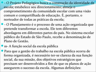 - O Projeto Pedagógico busca a construção da identidade da
escola; estabelece seu direcionamento; almeja o
comprometimento da comunidade escolar com uma visão
comum e compartilhada de educação. É, portanto, o
norteador de todas as práticas da escola;
- O Planejamento é o processo de uma ação organizada que
pretende transformar a escola. Ele tem diferentes
abordagens em diferentes partes do país. No sistema escolar
público do Estado de São Paulo, recebe a denominação de
Plano de Gestão.
11- A função social da escola pública
Para que a gestão do trabalho na escola pública ocorra de
forma organizada, é necessário ter-se clareza da sua função
social, da sua missão, dos objetivos estratégicos que
precisam ser desenvolvidos a fim de que os planos de ação
assegurem o sucesso da escola. Algumas definições:
 