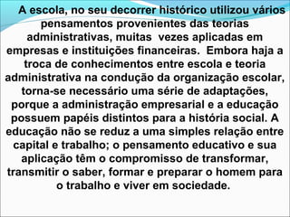 A escola, no seu decorrer histórico utilizou vários
pensamentos provenientes das teorias
administrativas, muitas vezes aplicadas em
empresas e instituições financeiras. Embora haja a
troca de conhecimentos entre escola e teoria
administrativa na condução da organização escolar,
torna-se necessário uma série de adaptações,
porque a administração empresarial e a educação
possuem papéis distintos para a história social. A
educação não se reduz a uma simples relação entre
capital e trabalho; o pensamento educativo e sua
aplicação têm o compromisso de transformar,
transmitir o saber, formar e preparar o homem para
o trabalho e viver em sociedade.
 