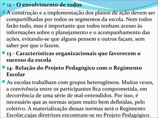 12 - O envolvimento de todos
A construção e a implementação dos planos de ação devem ser
compartilhadas por todos os segmentos da escola. Nem todos
farão tudo, mas é importante que todos tenham acesso às
informações sobre o planejamento e o acompanhamento das
ações, evitando-se que alguns pensem e outros façam, sem
saber por que o fazem.
13 - Características organizacionais que favorecem o
sucesso da escola
14- Relação do Projeto Pedagógico com o Regimento
Escolar
As escolas trabalham com grupos heterogêneos. Muitas vezes,
a convivência entre os participantes fica comprometida, em
decorrência de uma série de mal-entendidos. Por isso, é
necessário que as normas sejam muito bem definidas, pelo
coletivo. A materialização dessas normas será o Regimento
Escolar,cujas diretrizes encontram-se no Projeto Pedagógico.
 