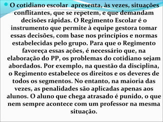 O cotidiano escolar apresenta, às vezes, situações
conflitantes, que se repetem, e que demandam
decisões rápidas. O Regimento Escolar é o
instrumento que permite à equipe gestora tomar
essas decisões, com base nos princípios e normas
estabelecidas pelo grupo. Para que o Regimento
favoreça essas ações, é necessário que, na
elaboração do PP, os problemas do cotidiano sejam
abordados. Por exemplo, na questão da disciplina,
o Regimento estabelece os direitos e os deveres de
todos os segmentos. No entanto, na maioria das
vezes, as penalidades são aplicadas apenas aos
alunos. O aluno que chega atrasado é punido, o que
nem sempre acontece com um professor na mesma
situação.
 