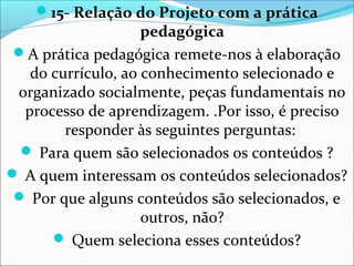 15- Relação do Projeto com a prática
pedagógica
A prática pedagógica remete-nos à elaboração
do currículo, ao conhecimento selecionado e
organizado socialmente, peças fundamentais no
processo de aprendizagem. .Por isso, é preciso
responder às seguintes perguntas:
 Para quem são selecionados os conteúdos ?
 A quem interessam os conteúdos selecionados?
 Por que alguns conteúdos são selecionados, e
outros, não?
 Quem seleciona esses conteúdos?
 