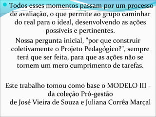 Todos esses momentos passam por um processo
de avaliação, o que permite ao grupo caminhar
do real para o ideal, desenvolvendo as ações
possíveis e pertinentes.
Nossa pergunta inicial, "por que construir
coletivamente o Projeto Pedagógico?", sempre
terá que ser feita, para que as ações não se
tornem um mero cumprimento de tarefas.
Este trabalho tomou como base o MODELO III -
da coleção Pró-gestão
de José Vieira de Souza e Juliana Corrêa Marçal
 