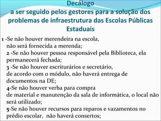 Decálogo
a ser seguido pelos gestores para a solução dos
problemas de infraestrutura das Escolas Públicas
Estaduais
1 -Se não houver merendeira na escola,
não será fornecida a merenda;
2 -Se não houver pessoa responsável pela Biblioteca, ela
permanecerá fechada;
3 -Se não houver escriturários e secretário,
de acordo com o módulo, não haverá entrega de
documentos na DE;
4-Se não houver verba para compra
de material e manutenção da sala de informática, o local não
será utilizado;
5-Se não houver recursos para reparos e vazamentos no
prédio escolar, não haverá consertos;
 