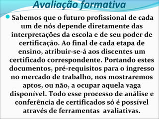 Avaliação formativa
Sabemos que o futuro profissional de cada
um de nós depende diretamente das
interpretações da escola e de seu poder de
certificação. Ao final de cada etapa de
ensino, atribuir-se-á aos discentes um
certificado correspondente. Portando estes
documentos, pré-requisitos para o ingresso
no mercado de trabalho, nos mostraremos
aptos, ou não, a ocupar aquela vaga
disponível. Todo esse processo de análise e
conferência de certificados só é possível
através de ferramentas avaliativas.
 
