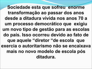 Sociedade esta que sofreu enorme
transformação ao passar dos anos
desde a ditadura vivida nos anos 70 a
um processo democrático que exigiu
um novo tipo de gestão para as escolas
do país. Isso ocorreu devido ao fato de
que aquele “diretor “de escola que
exercia o autoritarismo não se encaixava
mais no novo modelo de escola pós
ditadura.
 